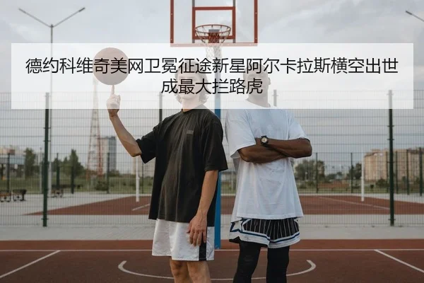 德约科维奇美网卫冕征途新星阿尔卡拉斯横空出世成最大拦路虎